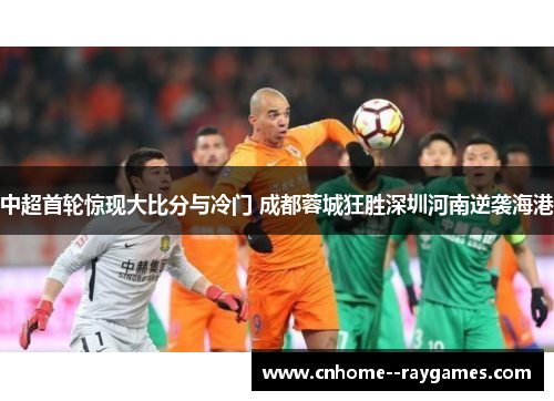 中超首轮惊现大比分与冷门 成都蓉城狂胜深圳河南逆袭海港 中超首轮惊现大比分与冷门 成都蓉城狂胜深圳河南逆袭海港