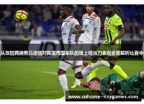 从攻防两端看吕迪格对阵里昂国家队的场上统治力表现全面解析比赛中