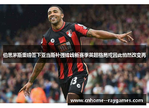 伯恩茅斯重磅签下亚当斯补强锋线新赛季英超格局或因此悄然改变再