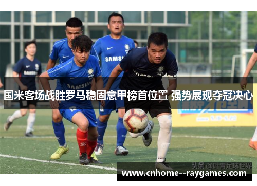 国米客场战胜罗马稳固意甲榜首位置 强势展现夺冠决心 国米客场战胜罗马稳固意甲榜首位置 强势展现夺冠决心