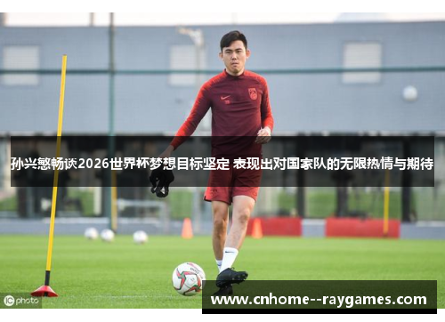孙兴慜畅谈2026世界杯梦想目标坚定 表现出对国家队的无限热情与期待