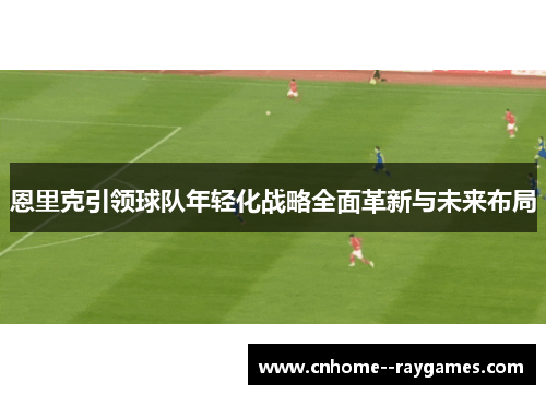 恩里克引领球队年轻化战略全面革新与未来布局 恩里克引领球队年轻化战略全面革新与未来布局