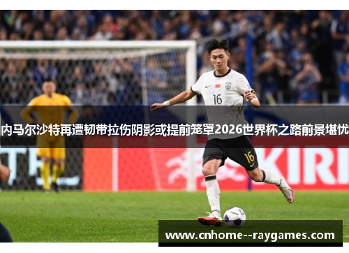 内马尔沙特再遭韧带拉伤阴影或提前笼罩2026世界杯之路前景堪忧