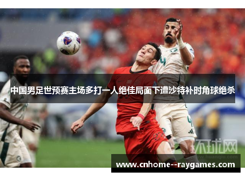 中国男足世预赛主场多打一人绝佳局面下遭沙特补时角球绝杀