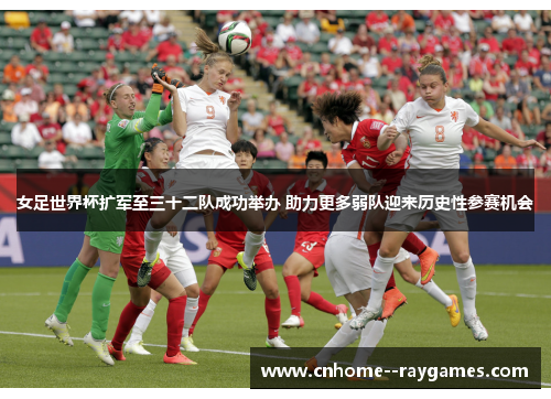 女足世界杯扩军至三十二队成功举办 助力更多弱队迎来历史性参赛机会