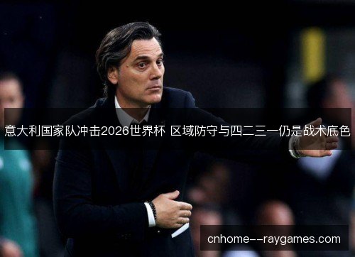 意大利国家队冲击2026世界杯 区域防守与四二三一仍是战术底色 意大利国家队冲击2026世界杯 区域防守与四二三一仍是战术底色